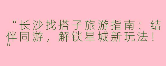 “长沙找搭子旅游指南：结伴同游，解锁星城新玩法！”