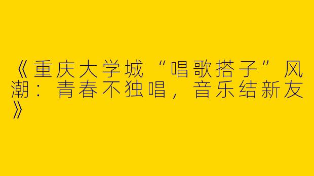 《重庆大学城“唱歌搭子”风潮：青春不独唱，音乐结新友》