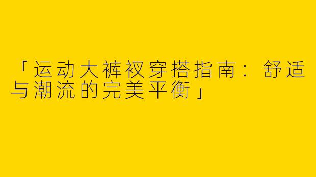 「运动大裤衩穿搭指南：舒适与潮流的完美平衡」