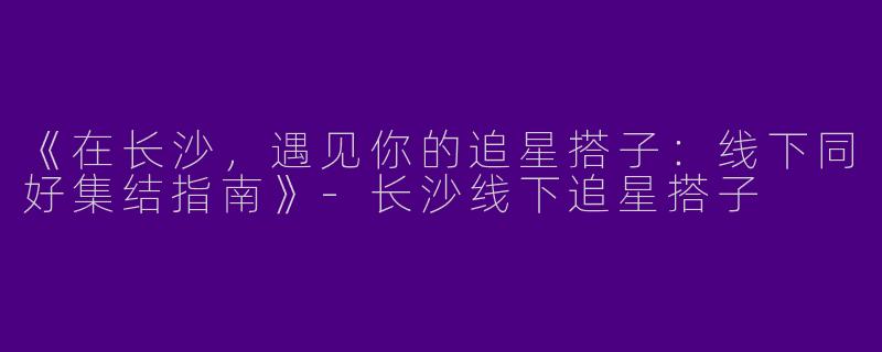 《在长沙，遇见你的追星搭子：线下同好集结指南》-长沙线下追星搭子