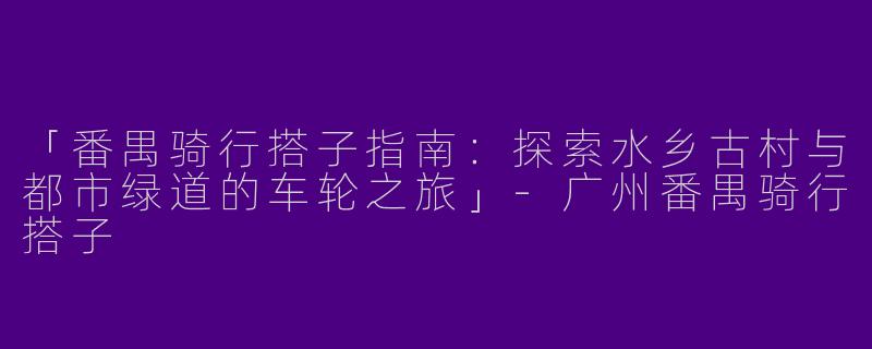 「番禺骑行搭子指南：探索水乡古村与都市绿道的车轮之旅」-广州番禺骑行搭子