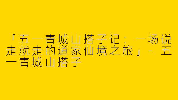 「五一青城山搭子记：一场说走就走的道家仙境之旅」-五一青城山搭子