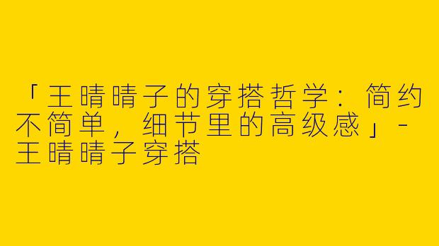 「王晴晴子的穿搭哲学：简约不简单，细节里的高级感」-王晴晴子穿搭
