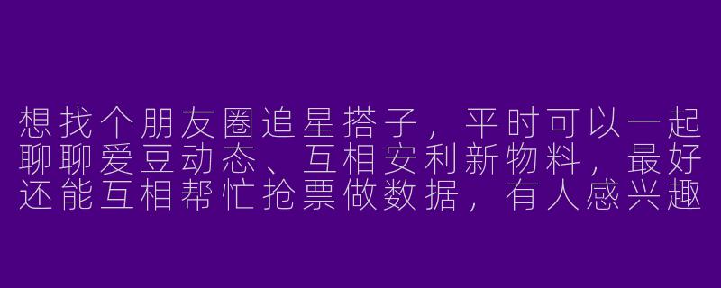 想找个朋友圈追星搭子，平时可以一起聊聊爱豆动态、互相安利新物料，最好还能互相帮忙抢票做数据，有人感兴趣吗？-朋友圈追星搭子