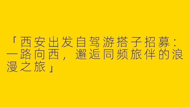 「西安出发自驾游搭子招募：一路向西，邂逅同频旅伴的浪漫之旅」