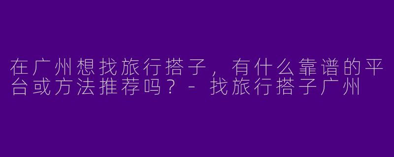 在广州想找旅行搭子，有什么靠谱的平台或方法推荐吗？-找旅行搭子广州