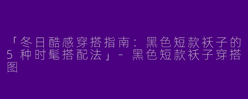 「冬日酷感穿搭指南：黑色短款袄子的5种时髦搭配法」