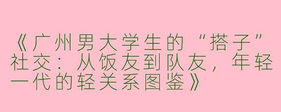 《广州男大学生的“搭子”社交：从饭友到队友，年轻一代的轻关系图鉴》