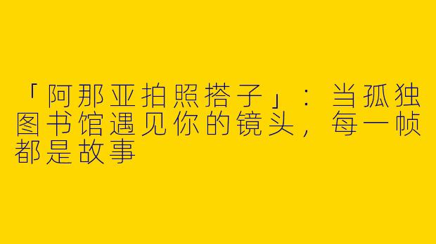 「阿那亚拍照搭子」：当孤独图书馆遇见你的镜头，每一帧都是故事