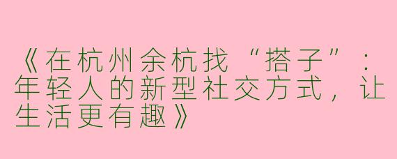 《在杭州余杭找“搭子”：年轻人的新型社交方式，让生活更有趣》