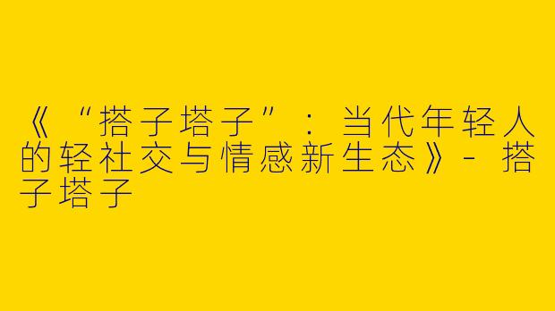 《“搭子塔子”：当代年轻人的轻社交与情感新生态》-搭子塔子