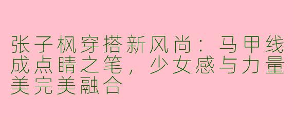 张子枫穿搭新风尚：马甲线成点睛之笔，少女感与力量美完美融合