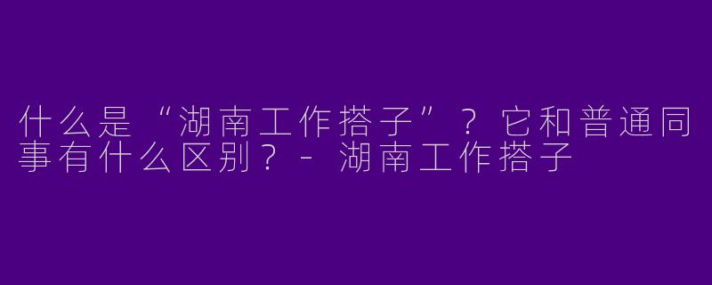 什么是“湖南工作搭子”？它和普通同事有什么区别？-湖南工作搭子