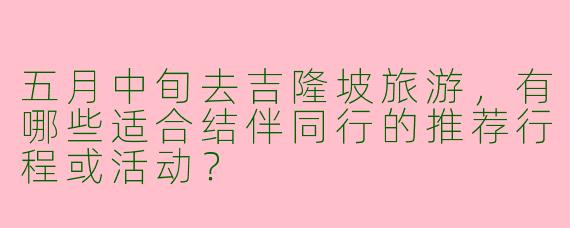 五月中旬去吉隆坡旅游，有哪些适合结伴同行的推荐行程或活动？