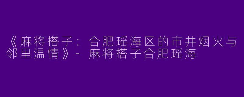 《麻将搭子：合肥瑶海区的市井烟火与邻里温情》-麻将搭子合肥瑶海