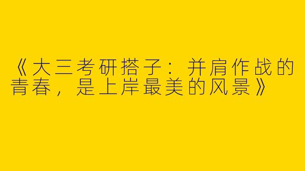 《大三考研搭子：并肩作战的青春，是上岸最美的风景》