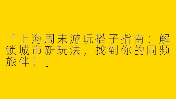 「上海周末游玩搭子指南：解锁城市新玩法，找到你的同频旅伴！」