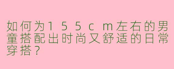如何为155cm左右的男童搭配出时尚又舒适的日常穿搭？