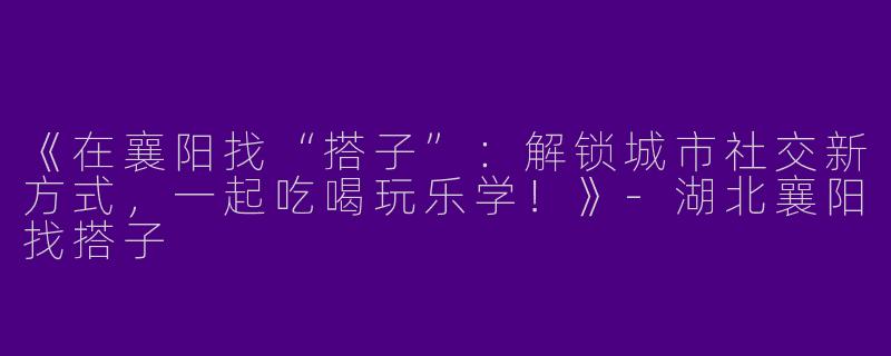 《在襄阳找“搭子”：解锁城市社交新方式，一起吃喝玩乐学！》-湖北襄阳找搭子