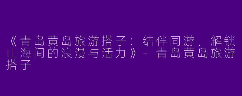 《青岛黄岛旅游搭子：结伴同游，解锁山海间的浪漫与活力》-青岛黄岛旅游搭子