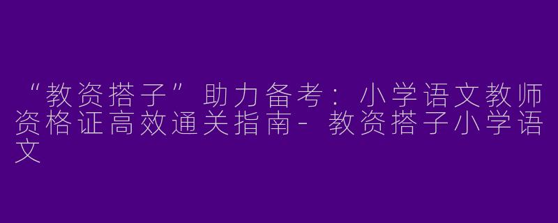 “教资搭子”助力备考：小学语文教师资格证高效通关指南-教资搭子小学语文