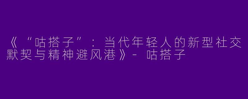 《“咕搭子”：当代年轻人的新型社交默契与精神避风港》-咕搭子