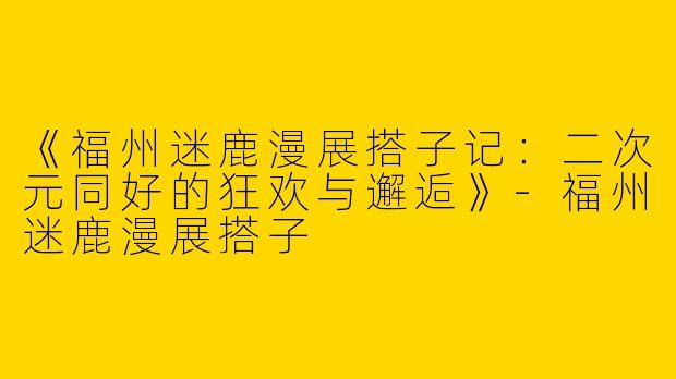 《福州迷鹿漫展搭子记：二次元同好的狂欢与邂逅》-福州迷鹿漫展搭子