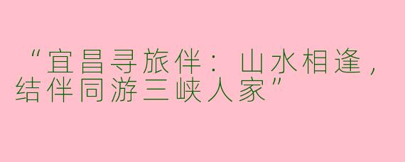 “宜昌寻旅伴：山水相逢，结伴同游三峡人家”
