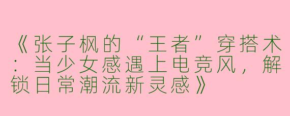 《张子枫的“王者”穿搭术：当少女感遇上电竞风，解锁日常潮流新灵感》