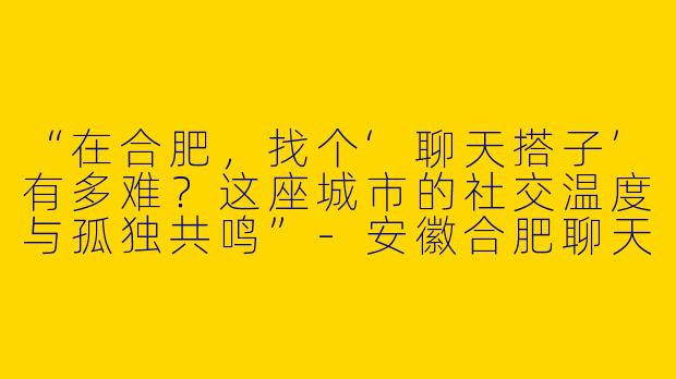 “在合肥，找个‘聊天搭子’有多难？这座城市的社交温度与孤独共鸣”-安徽合肥聊天搭子