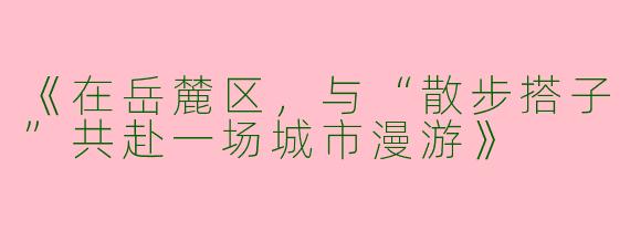 《在岳麓区，与“散步搭子”共赴一场城市漫游》