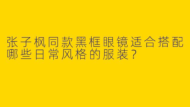 张子枫同款黑框眼镜适合搭配哪些日常风格的服装？
