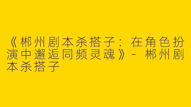 《郴州剧本杀搭子：在角色扮演中邂逅同频灵魂》-郴州剧本杀搭子