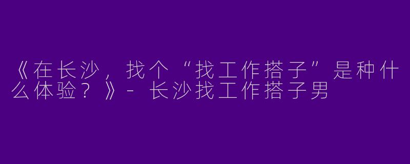 《在长沙，找个“找工作搭子”是种什么体验？》-长沙找工作搭子男