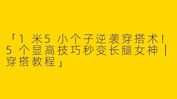 「1米5小个子逆袭穿搭术！5个显高技巧秒变长腿女神｜穿搭教程」