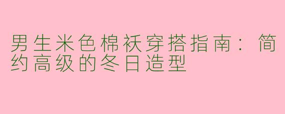男生米色棉袄穿搭指南：简约高级的冬日造型