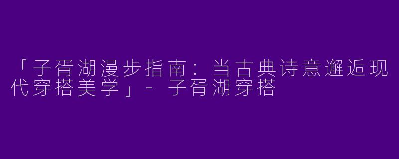 「子胥湖漫步指南：当古典诗意邂逅现代穿搭美学」-子胥湖穿搭