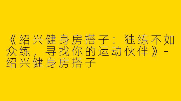 《绍兴健身房搭子：独练不如众练，寻找你的运动伙伴》-绍兴健身房搭子