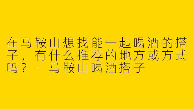 在马鞍山想找能一起喝酒的搭子，有什么推荐的地方或方式吗？-马鞍山喝酒搭子