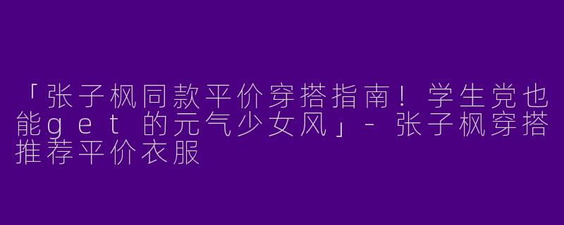 「张子枫同款平价穿搭指南！学生党也能get的元气少女风」-张子枫穿搭推荐平价衣服