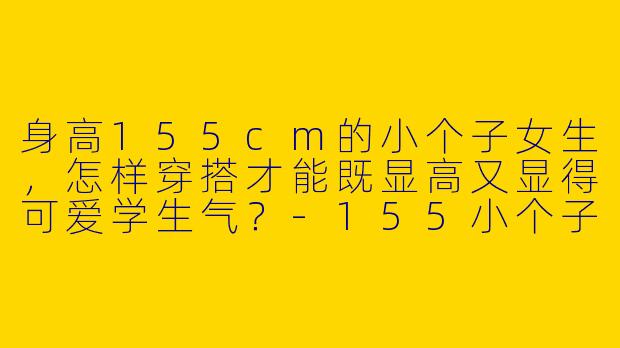身高155cm的小个子女生，怎样穿搭才能既显高又显得可爱学生气？-155小个子可爱学生穿搭