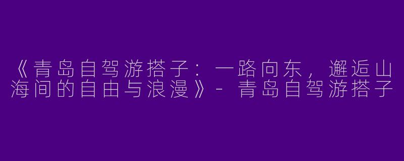《青岛自驾游搭子：一路向东，邂逅山海间的自由与浪漫》-青岛自驾游搭子