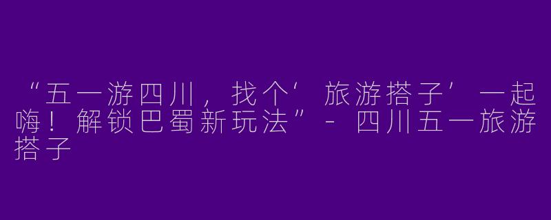 “五一游四川，找个‘旅游搭子’一起嗨！解锁巴蜀新玩法”-四川五一旅游搭子