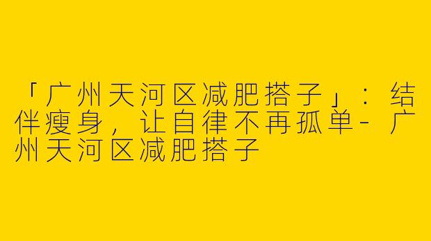 「广州天河区减肥搭子」：结伴瘦身，让自律不再孤单-广州天河区减肥搭子