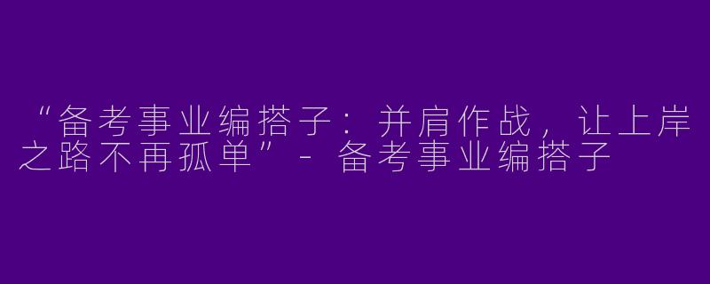 “备考事业编搭子：并肩作战，让上岸之路不再孤单”-备考事业编搭子