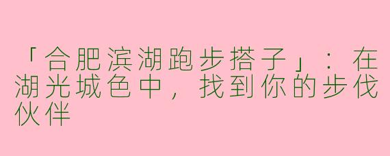 「合肥滨湖跑步搭子」：在湖光城色中，找到你的步伐伙伴