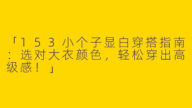 「153小个子显白穿搭指南：选对大衣颜色，轻松穿出高级感！」