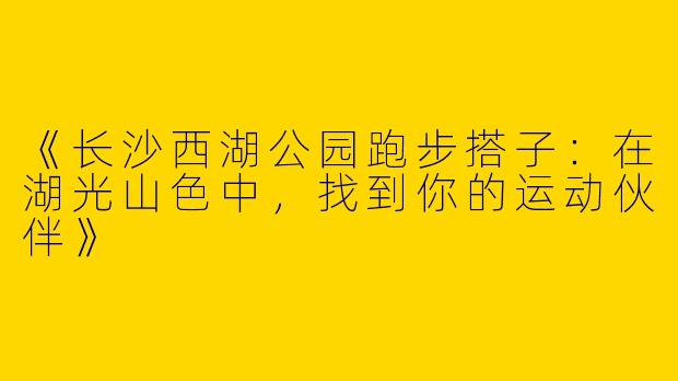《长沙西湖公园跑步搭子：在湖光山色中，找到你的运动伙伴》