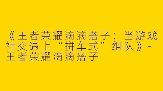 《王者荣耀滴滴搭子：当游戏社交遇上“拼车式”组队》-王者荣耀滴滴搭子