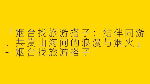 「烟台找旅游搭子：结伴同游，共赏山海间的浪漫与烟火」-烟台找旅游搭子